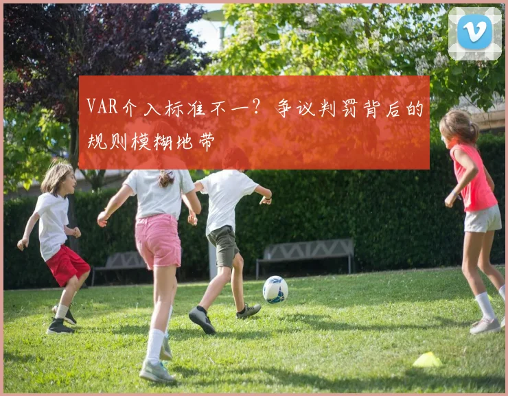 VAR介入标准不一？争议判罚背后的规则模糊地带