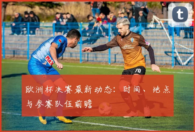 欧洲杯决赛最新动态:时间、地点与参赛队伍前瞻