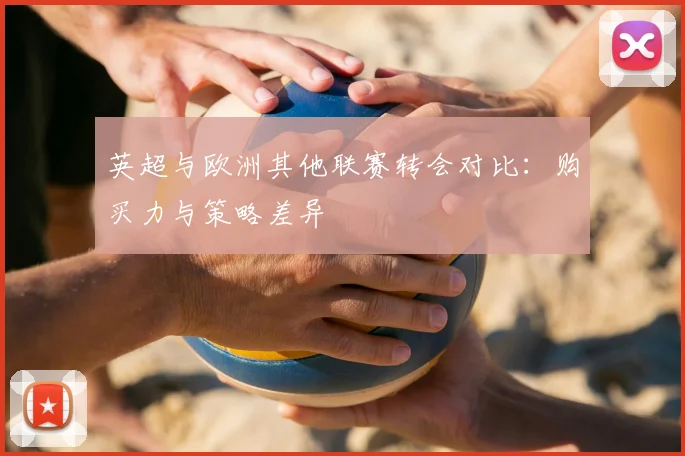 英超与欧洲其他联赛转会对比：购买力与策略差异