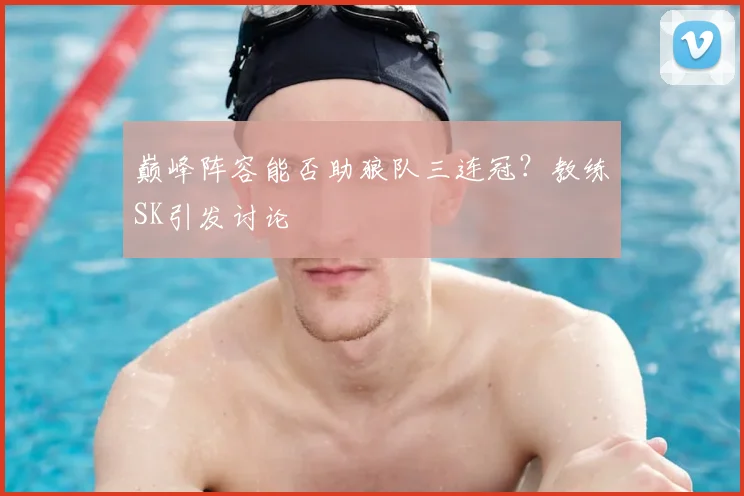 巅峰阵容能否助狼队三连冠？教练SK引发讨论