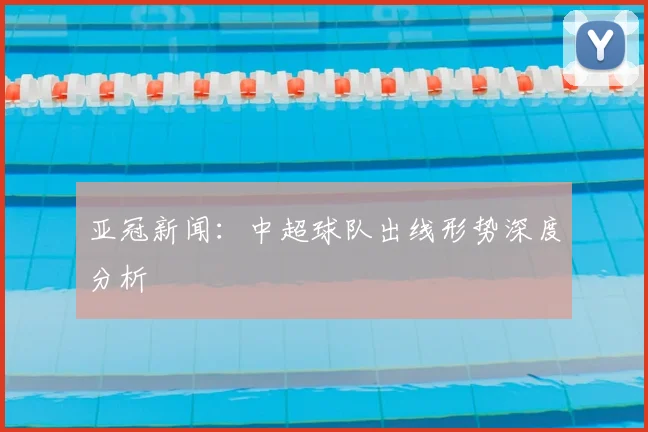亚冠新闻：中超球队出线形势深度分析