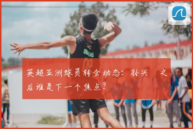 英超亚洲球员转会动态:孙兴慜之后谁是下一个焦点?