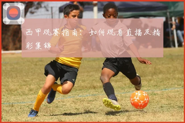 西甲观赛指南:如何观看直播及精彩集锦