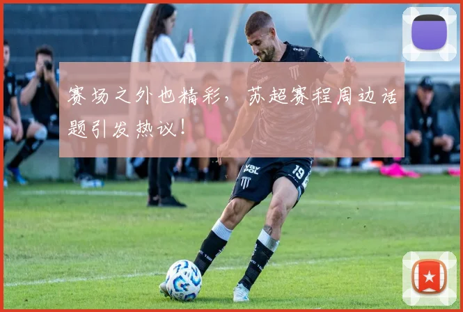 赛场之外也精彩，苏超赛程周边话题引发热议！