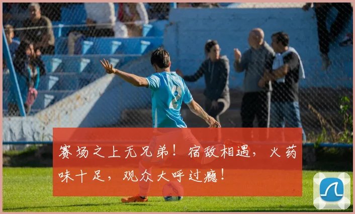 赛场之上无兄弟！宿敌相遇，火药味十足，观众大呼过瘾！