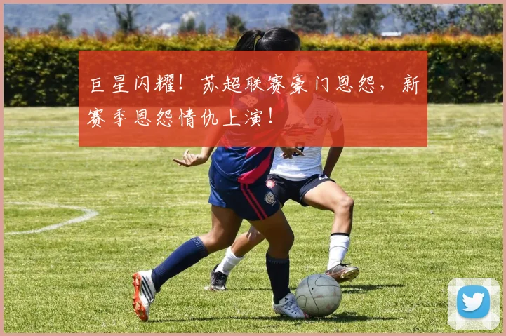 巨星闪耀！苏超联赛豪门恩怨，新赛季恩怨情仇上演！