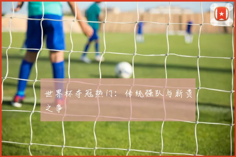世界杯夺冠热门：传统强队与新贵之争