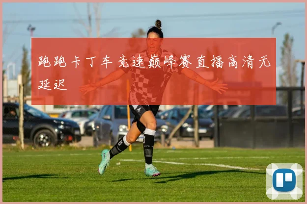跑跑卡丁车竞速巅峰赛直播高清无延迟
