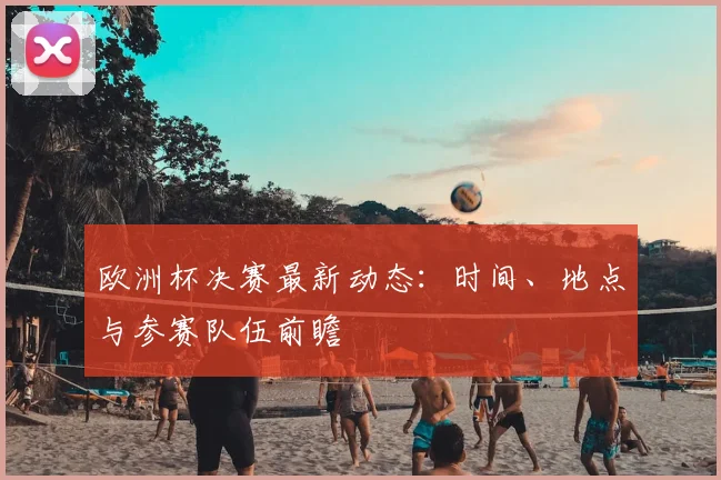 欧洲杯决赛最新动态:时间、地点与参赛队伍前瞻