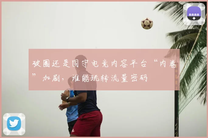 破圈还是固守电竞内容平台“内卷”加剧，谁能玩转流量密码