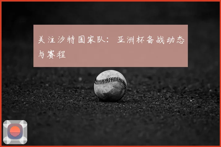 关注沙特国家队：亚洲杯备战动态与赛程