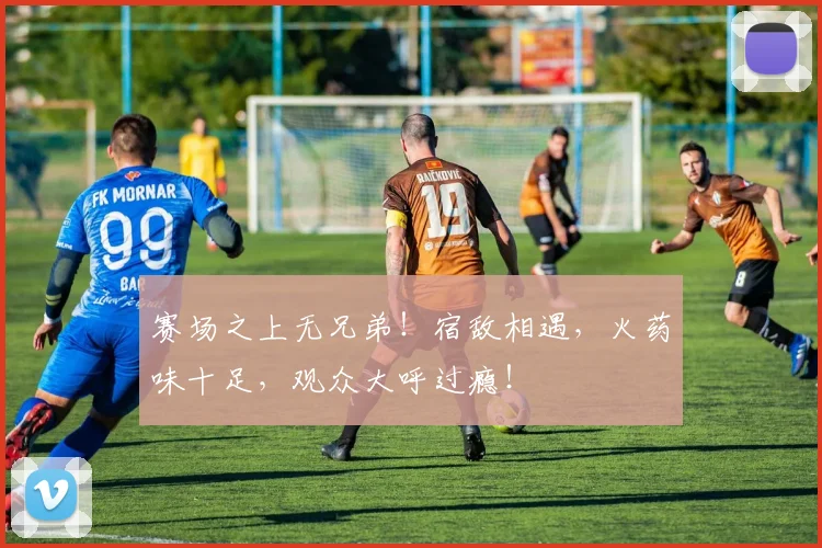赛场之上无兄弟！宿敌相遇，火药味十足，观众大呼过瘾！