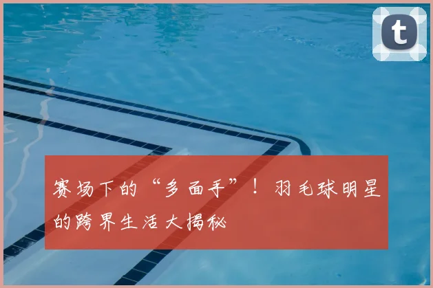 赛场下的“多面手”！羽毛球明星的跨界生活大揭秘