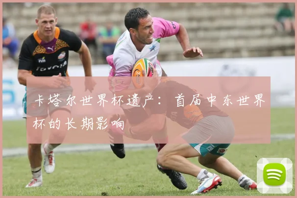 卡塔尔世界杯遗产：首届中东世界杯的长期影响