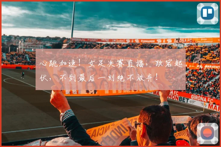 心跳加速！女足决赛直播，跌宕起伏，不到最后一刻绝不放弃！