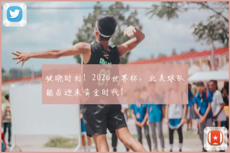 破晓时刻！2026世界杯，北美球队能否迎来黄金时代！