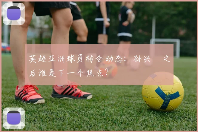 英超亚洲球员转会动态:孙兴慜之后谁是下一个焦点?