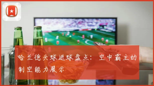 哈兰德头球进球盘点:空中霸主的制空能力展示