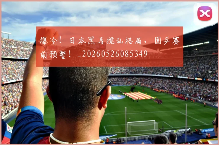 爆冷！日本黑马搅乱格局，国乒赛前预警！_20260526085349