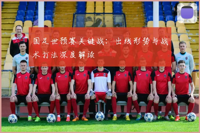 国足世预赛关键战：出线形势与战术打法深度解读