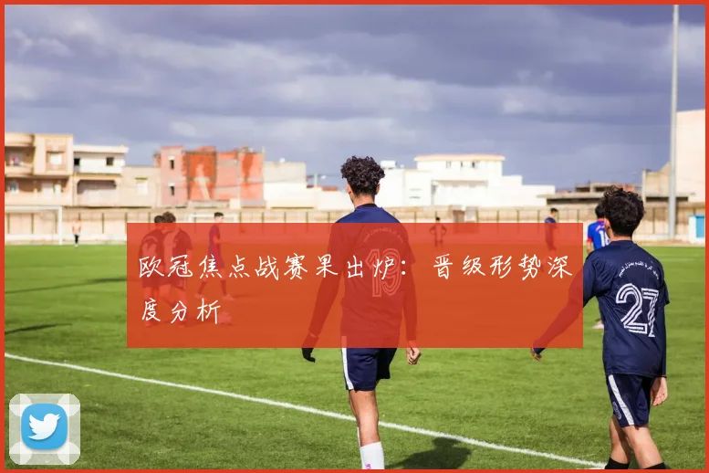 欧冠焦点战赛果出炉：晋级形势深度分析