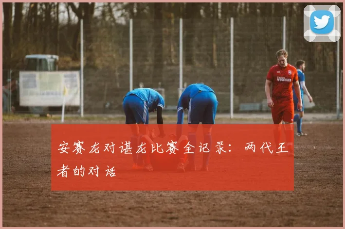 安赛龙对谌龙比赛全记录：两代王者的对话