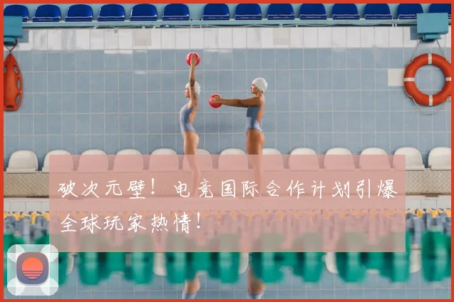 破次元壁！电竞国际合作计划引爆全球玩家热情！