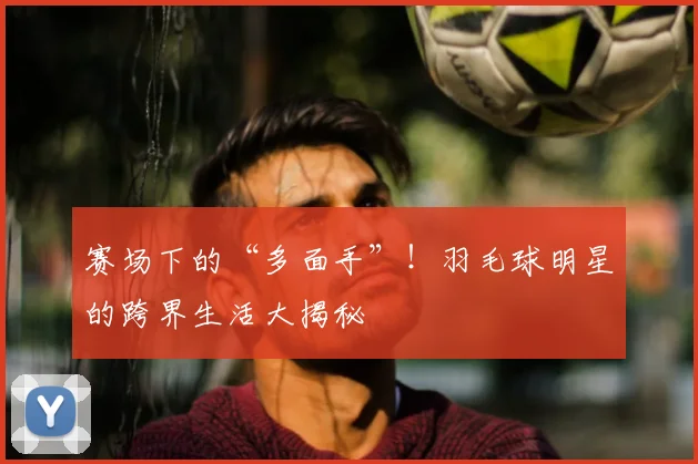 赛场下的“多面手”！羽毛球明星的跨界生活大揭秘