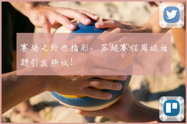 赛场之外也精彩，苏超赛程周边话题引发热议！