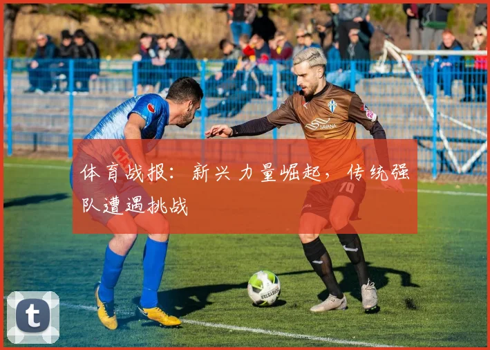 体育战报:新兴力量崛起,传统强队遭遇挑战