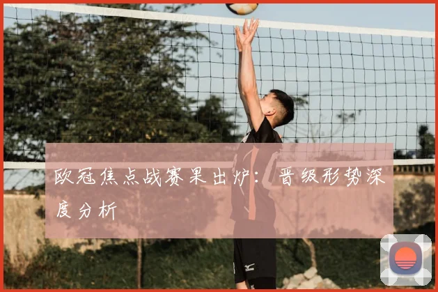 欧冠焦点战赛果出炉：晋级形势深度分析