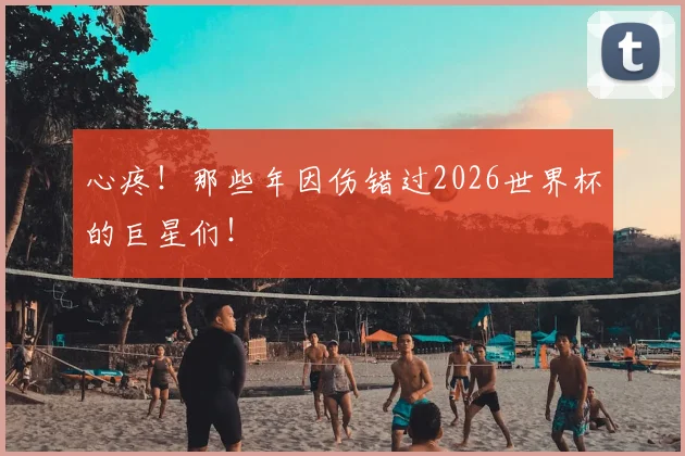 心疼！那些年因伤错过2026世界杯的巨星们！