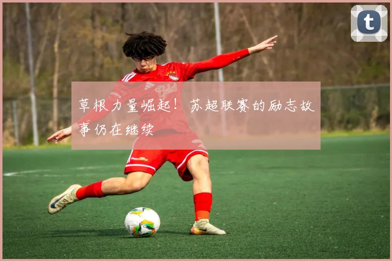 草根力量崛起！苏超联赛的励志故事仍在继续