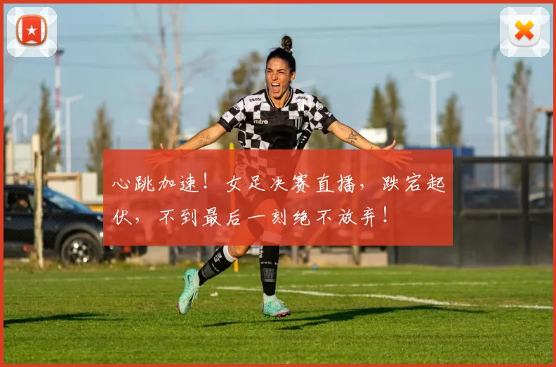 心跳加速！女足决赛直播，跌宕起伏，不到最后一刻绝不放弃！