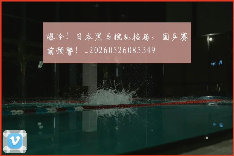 爆冷！日本黑马搅乱格局，国乒赛前预警！_20260526085349
